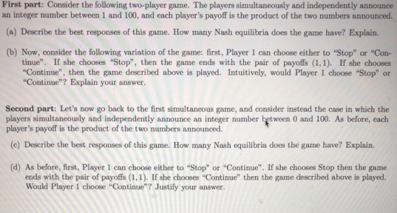 First part: Consider the following two-player game. The players simultaneously and independently announce an integer number between 1 and 100, and each players payoff is the product of the two numbers announced. (a) Describe the best responses of this game. How many Nash equilibria does the game have? Explain. (b) Now, consider the following variation of the game: first, Player 1 can choose either to Stop or Con- tinue. If she chooses Stop, then the game ends with the pair of payoffs (1,1). If she chooses Continue, then the game described above is played. Intuitively, would Player 1 choose Stop or Continue? Explain your answer. Second part: Lets now go back to the first simultaneous game, and consider instead the case in which the players simultancously and independently announce an integer number between 0 and 100. As before, cach players payoff is the product of the two numbers announced. (c) Describe the best responses of this game. How many Nash equilibria does the game have? Explairn. (d) As before, first, Player 1 can choose either to Stop or Continue. If she chooses Stop then the game ends with the pair of payoffs (1,1). If she chooses Continue then the game described above is played. Would Player 1 choose Continue? Justify your answer.