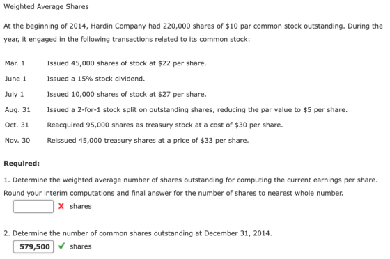 Weighted Average Shares At the beginning of 2014, Hardin Company had 220,000 shares of $10 par common stock outstanding. During the year, it engaged in the following transactions related to its common stock: Mar. Issued 45,000 shares of stock at $22 per share. June 1 Issued a 15% stock dividend. July 1 Issued 10,000 shares of stock at $27 per share. Aug. 31 Issued a 2-for-1 stock split on outstanding shares, reducing the par value to $5 per share. Oct. 31 Reacquired 95,000 shares as treasury stock at a cost of $30 per share Nov. 30 Reissued 45,000 treasury shares at a price of $33 per share. Required: 1. Determine the weighted average number of shares outstanding for computing the current earnings per share. Round your interim computations and final answer for the number of shares to nearest whole number. X shares 2. Determine the number of common shares outstanding at December 31, 2014. 579,500shares