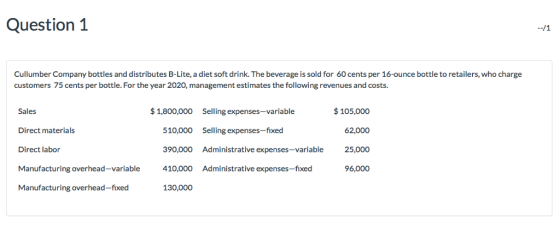 Question 1 Cullumber Company bottles and distributes B-Lite, a diet soft drink. The beverage is sold for 60 cents per 16-ounce bottle to retailers, who charge customers 75 cents per bottle. For the year 2020, management estimates the following revenues and costs. 1,800,000 Selling expenses-variable Sales Direct materials Direct labor 510,000 Selling expenses-f 390,000 Administrative expenses-variable 410,000 Administrative expenses-fixed 130,000 $105,000 62,000 25,000 96,000 Manufacturing overhead-fixed