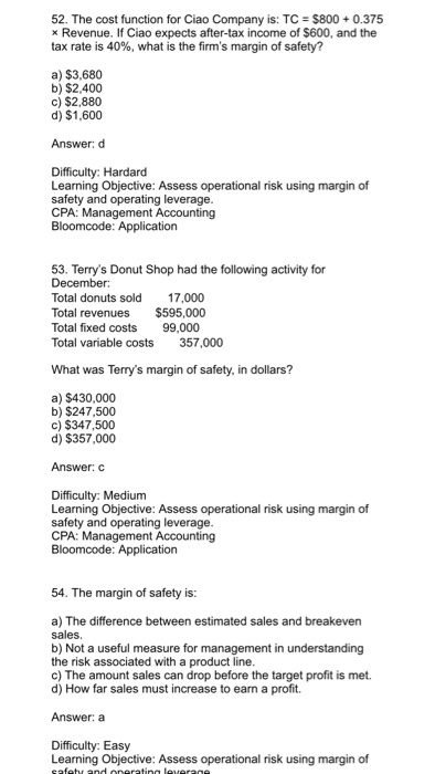 52. The cost function for Ciao Company is: TC $800+0.375 Revenue. If Ciao expects after-tax income of $600, and the tax rate is 40%, what is the firms margin of safety? a) $3,680 b) $2,400 c) $2,880 d) $1,600 Answer: d Difficulty: Hardard Learning Objective: Assess operational risk using margin of safety and operating leverage CPA: Management Accounting 53. Terrys Donut Shop had the following activity for Total donuts sold 17,000 Total revenues $595,000 Total fixed costs 99.000 Total variable costs 357,000 What was Terrys margin of safety, in dollars? a) $430,000 b) $247,500 c) $347,500 d) $357,000 Answer: C Difficulty: Medium Learning Objective: Assess operational risk using margin of safety and operating leverage CPA: Management Accounting 54. The margin of safety is: a) The difference between estimated sales and breakeven sales b) Not a useful measure for management in understanding the risk associated with a product line c) The amount sales can drop before the target profit is met. d) How far sales must increase to earn a profit. Answer: a Difficulty: Easy Learning Objective: Assess operational risk using margin of