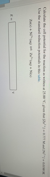 Calculate the cell potential for the reaction as written at 25.00 °C, given that [Zn2+] = 0.777 M and (Ni2+1 = 0.0190 M. Use