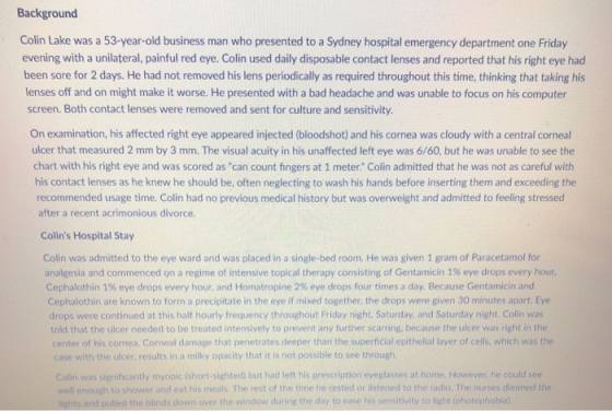 Background Colin Lake was a 53-year-old business man who presented to a Sydney hospital emergency department one Friday evening with a unilateral, painful red eye. Colin used daily disposable contact lenses and reported that his right eye had been sore for 2 days. He had not removed his lens periodically as required throughout this time, thinking that taking his lenses off and on might make it worse. He presented with a bad headache and was unable to focus on his computer screen. Both contact lenses were removed and sent for culture and sensitivity. On examination, his affected right eye appeared injected (bloodshot) and his cornea was cloudy with a central corneal ulcer that measured 2 mm by 3 mm. The visual acuity in his unaffected left eye was 6/60, but he was unable to see the chart with his right eye and was scored as can count fingers at 1 meter. Colin admitted that he was not as careful with his contact lenses as he knew he should be, often neglecting to wash his hands before inserting them and exceeding the recommended usage time. Colin had no previous medical history but was overweight and admitted to feeling stressed after a recent acrimonious divorce. Colins Hospital Stay Colin was admitted to the eye ward and was placed in a single-bed room. He was given 1 gram of Paracetamol for Cephalothin 1% eye drops every hour, and Homatropine 2% eye drops four times a day. Because Gentamicin and analgesia and commenced on a regime of intensive topical therapy consisting of Gentamicin 1% eye drops every hour Cephalothin are known to form a precipitate in the eye if mixed together, the drops were given 30 minutes apart. Eye drops were continued at this half hourly frequency throughout Friday night, Saturday, and Saturday night. Colin was told that the ulcer needed to be treated intensively to prevent any further scarring, because the ulcer was right in the center of his cornea. Corneal damage that penetrates deeper than the superficial epithelial layer of cells, which was the case with the ulcer, results in a milky opacity that it is not possible to see through was significantly myopic (short-sighted) but had left his prescription eyeglasses at home. However, he could see to shower and eat his meals. The rest of the time he rested or listened to the radio. The nurses dimmed the pulled the blinds down over the window during the day to ease his sensitivity to light (o