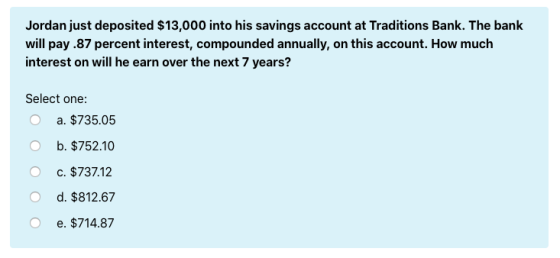 Jordan just deposited $13,000 into his savings account at Traditions Bank. The bank will pay .87 percent interest, compounded