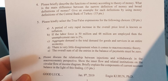 4. Please briefly describe the functions of money according to theory of money. What is the main difference between the narrow definition of money and broad definitions of money? Give an example for each definitions by using money definitions of the Central Bank of Turkey. (15 pts.) 5. Please kindly select the True/False expressions for the following choices: (20 pts.) a) A period of very rapid increase in the overall price level is known as b) If the labor force is 50 million and 48 million are employed then the c) Aggregate demand is the total demand for goods and services in an entire inflation. unemployment rate is 2%. economy d) There is very little disagreement when it comes to macroeconomic theory e) The overall sum of all the entries in the balance of payments must be zero. 6. Please discuss the relationship between injections and withdrawals in the related institutions on the macroeconomic perspective. Show the inner flow and circular flow of income diagram. Briefly explain the components of cru balance in the light of this finding. (15 pts.) rrent GOOD LUCK... Jan. 8th, 2019 Engin KURUN, Ph.D