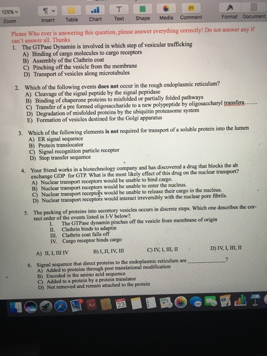125% v Insert Table chart Text Shape Media comment Format Document Please Who ever is answering this question, please answer everything correctly! Do not answer if cant answer all. Thanks trafficking 1. The GTPase Dynamin is involved in which step of vesicular A) Binding of cargo molecules to cargo receptors B) Assembly of the Clathrin coat D) Transport of vesicles along microtubules 2. Which of the following events does not occur in the rough endoplasmic reticulum? A) Cleavage of the signal peptide by the signal peptidase B) of chaperone proteins to misfolded or partially folded pathways pransfera....... C) Transfer of a pre formed oligosaccharide to a new polypeptide by on of misfolded proteins by the ubiquitin proteasome system E) Formation of vesicles destined for the Golgi apparatus 3. Which of the following elements is not required for transport of a soluble protein into the lumen A) ER signal sequence B) Protein translocator tion particle receptor Signal recogni 4. Your friend works in a biotechnology company and has discovered a drug that blocks the ab exchange GDP for GTP most likely effect of on the nuclear transport? A) Nuclear transport receptors would be unable to bind cargo B) Nuclear transport receptors would be unable to enter the nucleus, D) Nuclear transport receptors would interact imeversibly with the nuclear pore fibrils. 5. The packing of into secretory vesicles occurs in discrete steps. Which one describes the cor rect the events listed below? GTPase pinches off the vesicle from membrane of origin IL Clathrin binds to adaptin Ill. Clathrin coat falls off IV, Cargo receptor binds cargo D) IV I, III, II B) III, IV III 6. Signal sequence that direct proteins to the endoplasmic reticulum are A) Added to proteins through post translational modification B) Encoded in the amino acid sequence C) Added to a protein by a protein translator D) Not removed and remain attached to the protein