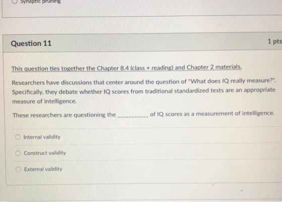 O Synaptic pruning Question 11 1 pts This question ties together the Chapter 8.4 (class + reading) and Chapter 2 materials. Researchers have discussions that center around the question of What does IQ really measure?. Specifically, they debate whether IQ scores from traditional standardized tests are an appropriate measure of intelligence. These researchers are questioning the of 1Q scores as a measurement of intelligence. O Internal validity O Construct validity o External validity