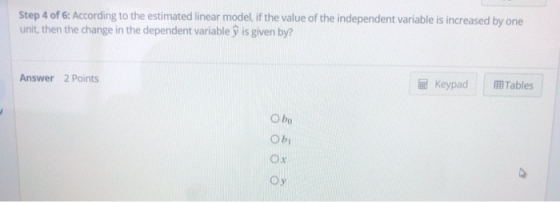 Step 4 of 6: According to the estimated linear model, if the value of the independent variable is increased by one unit, then the change in the dependent variable ý is given by? Answer 2 Points Keypad Tables O bo ox