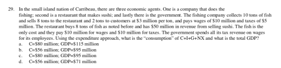 29. In the small island nation of Carribeau, there are three economic agents. One is a company that does the fishing; second is a restaurant that makes sushi; and lastly there is the government. The fishing company collects 10 tons of fish and sells 8 tons to the restaurant and 2 tons to customers at $3 million per ton, and pays wages of $10 million and taxes of $5 million. The restaurant buys 8 tons of fish as noted before and has $50 million in revenue from selling sushi. The fish is the only cost and they pay $10 million for wages and $10 million for taxes. The government spends all its tax revenue on wages for its employees. Using the expenditure approach, what is the consumption of C+I+G+NX and what is the total GDP? a. C $80 million; GDP-$115 million b. C $56 million; GDP-$95 million c. C $80 million; GDP-$95 million d. C $56 million; GDP-$71 million