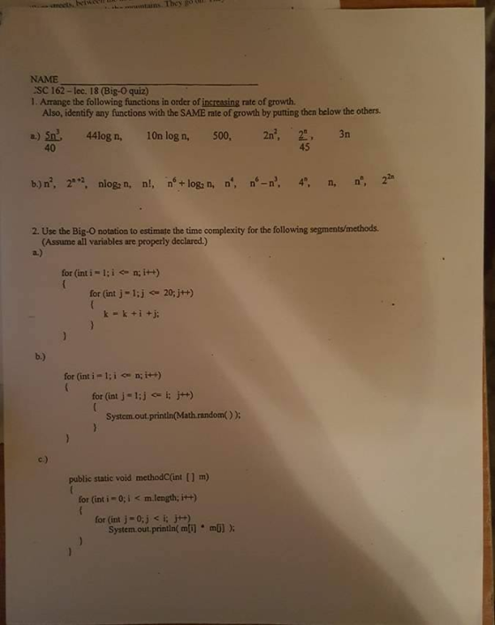 They NAME sc 162- lec. 18 (Big quiz 1. Arrange the following functions in order of increasing rate of growth. Also, identify any functions with the SAME rate of growth by putting then below the others. a) sn, 44log n, 10n log n, 500, 2n, 28, 3n b) n, n +2 nlog2 n, n! ne log, n, n n n. 4, n, na, 2 2. Use the Big-o notation to estimate the time complexity for the following segments/methods. (Assume all variables are properly declared.) for (int i 1;i n; it for (int j-1 j 20; j++) k k i +j; j++) for (int j 1 j system out.println(Math random()); public static void methodClint m) for (int i 0; i m.length; i++) for (int j 0; j i j-+) System out printin mrij mul