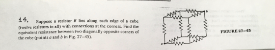14, Suppose a resistor R lies along each edge of a cube (twelve resistors in all) with connections at the corners. Find the equivalent resistance between two diagonally opposite corners of the cube (points a and b in Fig. 27-45). FIGURE 27-45