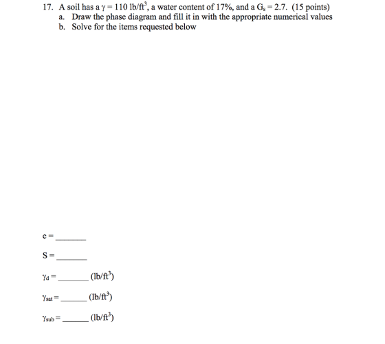 17. A soil has a ?-110 lb/ft, a water content of 17%, and a Gs-2.7. (15 points) Draw the phase diagram and fill it in with the appropriate n Solve for the items requested below a. b. (Ib/ft) (Ib/ft3) (Ib/ft3)