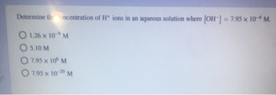 Determine thoncentration of H+ ions in an aqueous solution where [OH-] = 7.95 x 10-6 M. O 1.26 x 10-M 05.10 M O 7.95 x 108 M