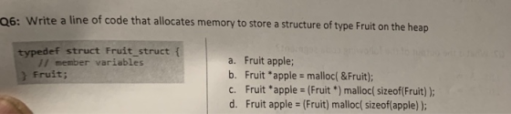 06: Write a line of code that allocates memory to store a structure of type Fruit on the heap typedef struct Fruit_struct f a. Fruit apple; b. Fruit *apple - malloc( &Fruit); c. Fruit *apple (Fruit *) malloc( sizeof(Fruit) d. Fruit apple (Fruit) malloc( sizeof(apple) ); // member variables Fruit;