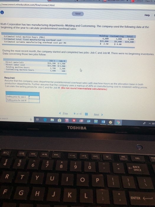 nect html Help S Kluth Corporation beginning of the year to calculate predetermined overhead rates: has two manufacturing departments-Molding and Cust Estimated total machine-hours (Mis) Est iested total fixed manufacturing overhead cost Estimated variable manufacturing overhead cost per 15,e0059,68 $24,600 %2.se $4.ee During the most recent month, the company started and completed two Data concerning those two jobs follow jobs-Job C and Job M. There were no beginning inventories oirect saterials pirect labor cost olding echine-hours 16,200 $9,509 $22,900 9,900 2,760 3,300 Custonizing machine hours Required Assume that the company uses departmental predetermined overhead rates with machine- production departments Further assume that the company uses a markup hours as the allocation base in both Calculate the selling prices for Job C and for Job M. (Do not round intermediete calculetions.) Selling price for Job C Seling price for Job M < Prex 9f Next > TOSHIBA INS DEL 5 6 7 8 9 0 BACK F GH J KL ENTER ←