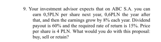 9. Your investment advisor expects that on ABC S.A. you can earn 0,5PLN per share next year, 0,6PLN the year after that, and then the earnings grow by 8% each year. Dividend payout is 60% and the required rate of return is 15%. Price per share is 4 PLN. What would you do with this proposal: buy, sell or retain?