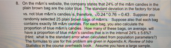 on the m&ms website, the company states that 24% of the m&m candies in the plain brown bag are the color blue. The standard deviation in the factory for blue vs. not blue m&ms candies is, therefore, 0.24 0.76 0.43. Suppose you randomly selected 25 plain brown bags of m&ms. Suppose also that each bag contains exactly 58 m&m candies. For each bag, you also calculate the proportion of blue m&ms candies. How many of these bags, on average, will have a proportion of blue m&ms candies that is in the interval 24% ± 5.6%? (Hint: what is the standard error when calculated from population parameters?) The formulas to use for this problem are given in Appendix A: Review of Intro Statistics in the course overheads book. Assume you have a large sample 8,