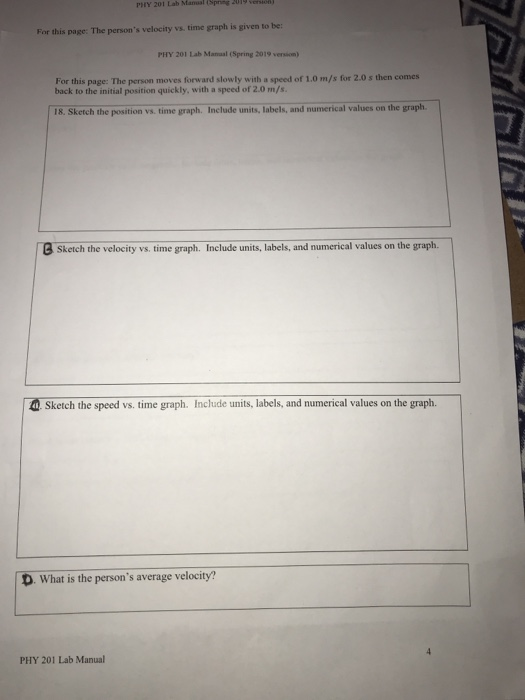 PHY 201 Lab Mansal (Spring For this page: The persons velocity vs. time graph is given to be PHY 201 Lab Manaal (Spring 2019 version) For this page: The person moves forward slowly with a back to the initial position quickly, with a speed of 2.0 m/s speed of 1.0 m/s for 2.0s then comes 18. Sketch the position va. time graph. Include units,Ilabels, and numerical values on the graph BSketch the velocity vs. time graph. Include units, labels, and numerical values on the graph. Sketch the speed vs. time graph. Include units, labels, and numerical values on the graph. D. What is the persons average velocity? PHY 201 Lab Manual