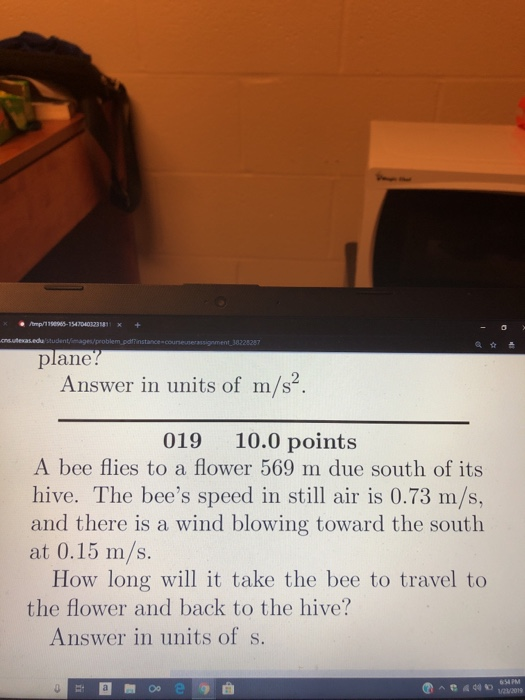 mp/1799965-154 704032381x+ plane Answer in units of m/s2. 019 10.0 points A bee flies to a flower 569 m due south of its hive. The bees speed in still air is 0.73 m/s, and there is a wind blowing toward the south at 0.15 m/s. How long will it take the bee to travel to the flower and back to the hive? Answer in units of s