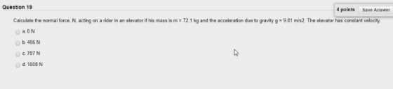 Question 19 4 points Save Answer Calculate the normal force, N, acting on a rider in an elevator if his mass is m 72.1 kg and the acceleration due to gravity g 9.81 m/s2. The elevator has constant velocity a ON b 406 N 。c. 707 N O d. 1008 N