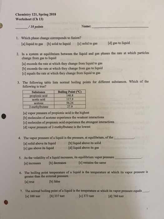 Chemistry 121, Spring 2018 Worksheet (Ch 13) /10 points Name: Which phase change corresponds to fusion? a] liquid to gas b] solid to liquid 1. [e] solid to gas Id] gas to liquid 2. In a system at equilibrium between the liquid and gas phases the rate at which particles change from gas to liquicd a] exceeds the rate at which they change from liquid to gas lb] exceeds the rate at which they change from gas to liquid [c] equals the rate at which they change from liquid to gas 3. The following table lists normal boiling points for different substances. Which of the following is true? ?BoilingPointec) 140.8 Substance propionic acid acetic acid acetone 2-methylbutane 56.24 27.9 [a] vapor pressure of propionic acid is the highest b] molecules of acetone experience the weakest interactions [c] molecules of propionic acid experience the strongest interactions d] vapor pressure of 2-methylbutane is the lowest 4. The vapor pressure of a liquid is the pressure, at equilibrium, of the [a] solid above its liquid[b] liquid above its solid [e] gas above its liquid [d] liquid above its gas 5. As the volatility of a liquid increases, its equilibrium vapor pressure el incresses [y] decreses tel 6. The boiling point temperature of a liquid is the temperature at which its vapor pressure is greater than the external pressure. [a] true b] false 7. The normal boiling point of a liquid is the temperature at which its vapor pressure equals [al 100 torr [b] 337 torr [c] 373 torr [d] 760 torr