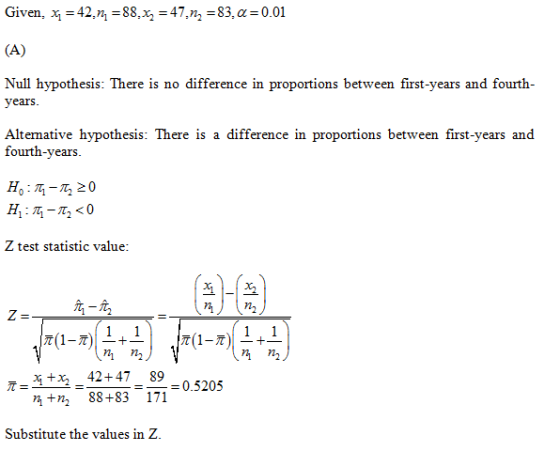 Given, Ч-42,n, 88,%,-47, n,-83, -0.01 Null hypothesis: There is no difference in proportions between first-years and fourth- years Alternative hypothesis: There is a difference in proportions between first-years and fourth-years Z test statistic value 회-1亙 1+1 x2 42+47 89 +n, 88+83 171 0.3202 Substitute the values in Z.