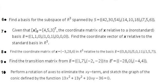 6. Find a basis for the subspace of R3 spanned by S (42,30,54), (14,10, 18),(7,5,6)). 7. Given that [xlg [4,5,3], the coordinate matrix of x relative to a (nonstandard) basis B((,1,0(1,0,1),(0,0,0)). Find the coordinate vector of x relative to the standard basis in R3 8. Find the coordinate matrix of x=(-3,28,6) in Rs relative to the basis B=((3,8,0),(5,0,11),( 1,5,7), 9. Find the transition matrix from B ((1,7),(-2, -2))to B- ((-28,0),(-4,4)) 10 Perform a rotation of axes to eliminate the xy-term, and sketch the graph of the conic defined by the function 13x2 + 13y210xy-36 0.