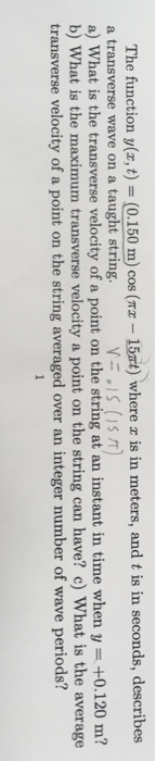 The function y(z, t)-(0.150 m) cos (та-15nt) where æ is in meters, and t is in seconds, describes a transverse wave on a taught string. a) What is the transverse velocity of a point on the string at an instant in time when y- +0.120 m? b) What is the maximum transverse velocity a point on the string can have? c) What is the average transverse velocity of a point on the string averaged over an integer number of wave periods?