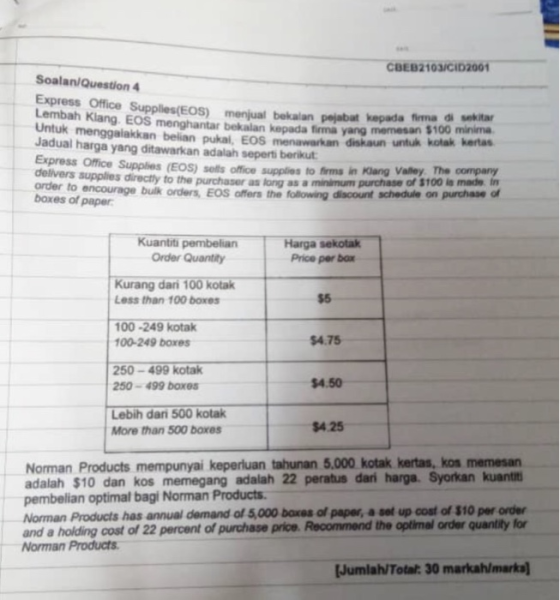 CBE82103/CID2001 Soalan/Question 4 Express Office Supplies(EOS) bekalan Lembah Klang EOS menghantar bekalan Untuk Jadual harga yang ditawarkan adalah seperti berikut Express Office delivers supplies directly to the purchaser as EOS) menjual bekalan pejabat kepada firma di sekitar kepada firma yang memesan $100 minima menggalakkan belian pukal, EOS menawarkan diskaun untuk kotak kertas Supplies (EOS) sells office supplies to firms in Kiang Valley. The company long as a minimum purchase of $100 ls made in encourage bulk orders, EOS offers the following discount schedule on purchase of boxes of paper Kuantti pembelian Order Quantity Harga sekotak Price per box Kurang dari 100 kotak Less than 100 boxes $5 100-249 kotak 100-249 boxes $4.75 250-499 kotak 250-499 boxes 4.50 Lebih dari 500 kotak More than 500 boxes $4.25 Norman Products mempunyai keperluan tahunan 5,000 kotak kertas, kos memesan adalah $10 dan kos memegang adalah 22 peratus dari harga. Syorkan kuant pembelian optimal bagi Norman Products Norman Products has annual demand of 5,000 baxes of paper, a set up cost of $10 per order and a holding cost of 22 percent of purchase price. Recommend the optimal order quantity for Norman Products Jumlah/Total: 30 markah/marka