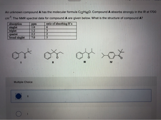 An unknown compound A has the molecular formula C12H160. Compound A absorbs strongly in the IR at 1700 cm-? The NMR spectral