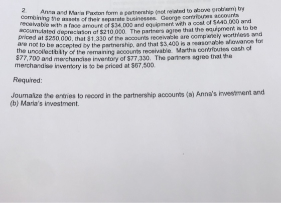 nd Maria Paxton form a partnership (not related to above problem) by assets of their separate businesses. George contributes accounts combining the receivable with a face amount of $34,000 and equipment with a cost o accumulated depreciation of $210,000. The partners priced at $25 are not to be accepted by the partnership, and that $3,400 is a reasonable allowance for tne uncollectibility of the remainin $77,700 and merchandise inventory of $77,330. The partners agree that the f $440,000 and agree that the equipment is to be 0,000, that $1,330 of the accounts receivable are completely worthless and g accounts receivable. Martha contributes cash of merchandise inventory is to be priced at $67,500. Required: Journalize the entries to record in the partnership accounts (a) Annas investment and (b) Marias investment.