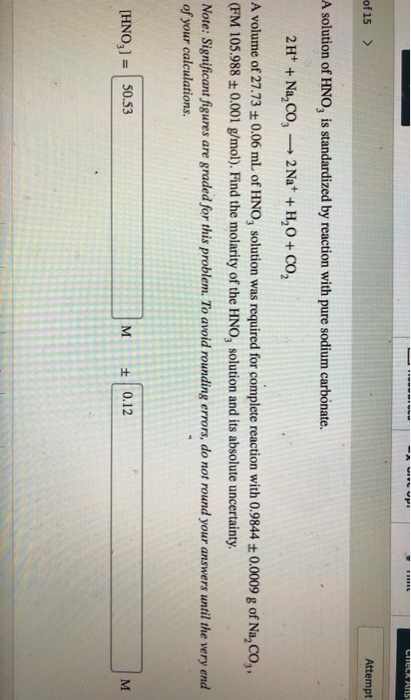 of15 > Attempt A solution of HNO, is standardized by reaction with pure sodium carbonate. A volume of 27.73 t 0.06 mL of HNO, solution was required for complete reaction with 0.9844t 0.0009 g of Na,Co,, (FM 105.988 t0.001 g/mol). Find the molarity of the HNO, solution and its absolute uncertainty. Note: Significant figures are graded for this problem. To avoid rounding errors, do not round your answers until the very end of your calculations. HNO,]50.53 M 0.12