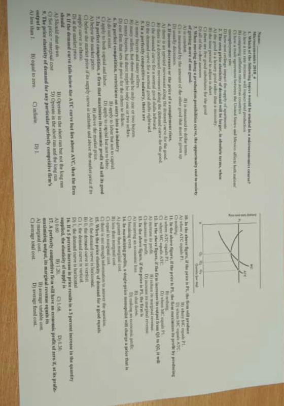 the good in y good rateer tha ncessity for the gnod Di all of the other aleng a production penibilities curve, the oppersunity Cuuriery nj is measured in dotlar good hatust b by the smoand of the es u A) there is ai its profit by preducing )where ATC equals P C) shere MC equals ATC Ri there i a D) the demand curve or a normal good shifte rightward A) many tnyors and many sellens ood shift i) reduce it de its profit A) incurring an ccomusri s B) many sel, but there might be only one or rwo bers C) maay buyers, but there might be only one or two se D) making a mis prifit A) ge thae 3) less than marginal cot C) equal to C) thee is not enough infrmation to anwer the qutin cost A) do not enist B) apply to labur but not to capital C) apply to bodh capital aud laborDi apply to capital but not to labor B) above the markat pirioe A) helow the mariket price. C) below the market price if as supply curve is inclastic and above the market proce ifi supply curve in elastic D) at the matkrt price K. If the demand curve falle helow the ATC curve but lies above AVC, then the firm A)0, the demanid curve is o B) 0, tue demand curve is verrical C) ihe demand curve is vertical. D) , de dem alid curve tabuntotal in price resuits in a 3 percest increase in the quantity B) Operate is dhe short run but not the long run D) Operate in the short run and the long run A) Should slaut down supplied, the elasticity of supply is C) Set price-marginal cos D)030 17. A perfecty competitive firm will have an economic profit of sero if, at its prut masimizing output, its marginal revenue equals its A) marginal co C) average totul cost output is A) less than B) avernge variable cost D) average fixed co. B) equal to zero. C) infinte