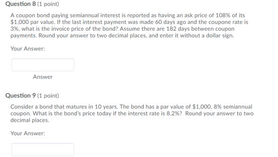 Question 8 (1 point) A coupon bond paying semiannual interest is reported as having an ask price of 108% of its $1,000 par value. If the last interest payment was made 60 days ago and the coupone rate is 3%, what is the invoice price of the bond? Assume there are 182 days between coupon payments. Round your answer to two decimal places, and enter it without a dollar sign. Your Answer: Answer Question 9 (1 point) Consider a bond that matures in 10 years. The bond has a par value of $1,000, 8% semiannual coupon, what is the bonds price today if the interest rate is 8.2%? Round your answer to two decimal places. Your Answer: