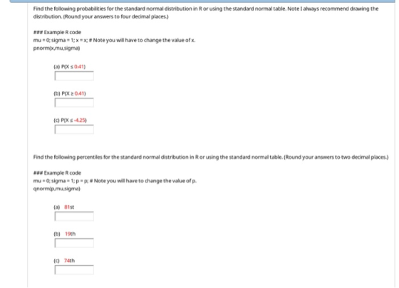 Find the following probabilities for the standard normal distribution in R or using the standard normal table. Note I always recommend drawing the distribution. (Round your answers to four decimal places) ### Example R code mu-o: sigma = 1: x = x; # Note you will have to change the value of x. pnorm(x,mu.sigma) (a) PIX s 0.41) (b) P(X 2041) () PIXs-4.25) Find the following percentiles for the standard normal distribution in Ror using the standard normal table. (Round your answers to two decimal places.) a Example R code mu-o, sigma . 1; p . P; # Note you will have to change the value of p. gnormip.mu,sigma) (a) 81st (b) 19th (c) 74th