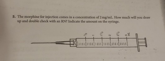 5. The morphine for injection comes in a concentration of 2 mg/mL. How much will you draw up and double check with an RN? Ind