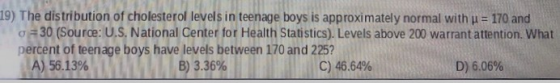 19) The distribution of cholesterol levels in teenage boys is approximately normal with u = 170 and o=30 (Source: U.S. Nation