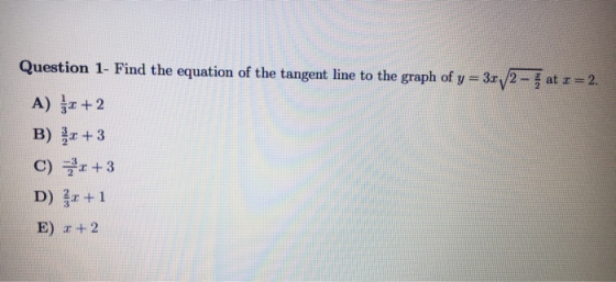 Question 1- Find the equation of the tangent line to the graph of y = 34/2 - at 1 = 2. A) $*+ 2 B) x + 3 C) 3r+3 D) 2+1 E) :