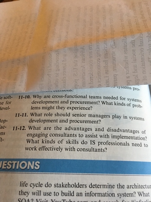 . systems pro- Vhy are cross-functional teams needed for systems e soft- 11-10. W e for development and procurement? What kinds of prob- level- lems might they experience? 11-11. What role should senior managers play in systems . 么 ac- 11-12. What are the advantages and disadvantages of ns lop- development and procurement? % engaging consultants to assist with implementation What kinds of skills do IS professionals need to work effectively with consultants? ESTIONS life cycle do stakeholders determine the architectur they will use to build an information system? What 042 Visit VouT