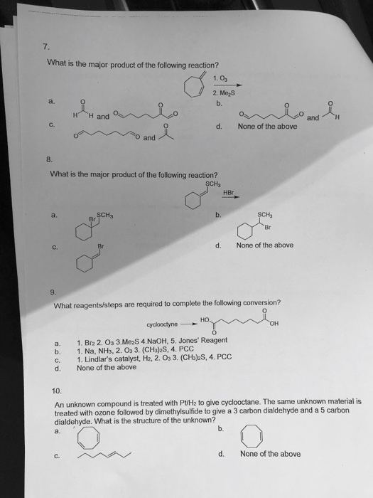 7. What is the major product of the following reaction? 1. 03 2. MeS a. b. H H and and d. None of the above and What is the major product of the following reaction? HBr SCH3 d. None of the above C. What reagents/steps are required to complete the following conversion? ?? a. 1. Brz 2.03 3.MeaS 4.NaOH, 5. Jones Reagent b. 1. Na, NH3, 2.03. (CH3)26, 4. ??? c. 1. Lindlars catalyst, H2, 2. Os 3. (CHb)2S, 4. PCC d. None of the above 10 An unknown compound is treated with P/H2 to give cyclooctane. The same unknown material is treated with ozone followed by dimethylsulfide to give a 3 carbon dialdehyde and a 5 carbon dialdehyde. What is the structure of the unknown? a. b. d. None of the above