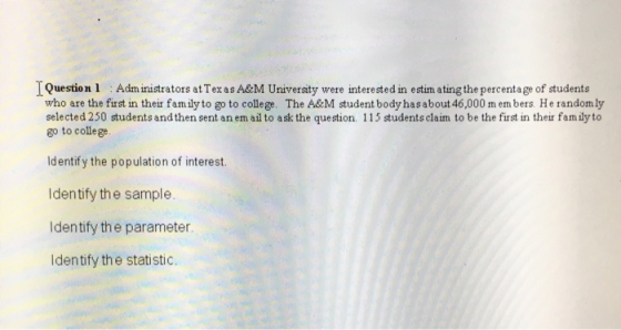 Question 1 Administrators at Tex as A&M Universty were interested in estim ating the percentage of students who are the first in their fam ily to go to college. The A&M student bodyhasabout 46,000 m em bers. He randomly selected 250 students and then sent an em ail to ask the question. 115 students claim to be the first in their fam ily to go to college ldentify the population of interest Identify the sample Identify the parameter Identify the statistic.