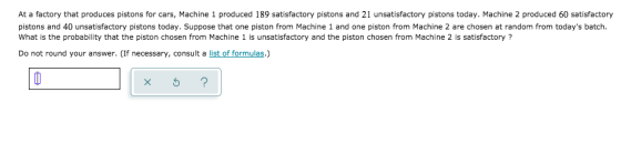 At a factory that produces pistons for cars, Machine 1 produced 189 satisfactory pistons and 21 unsatisfactory pistons today.