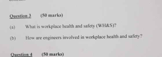 Question 3 (50 marks) (a) What is workplace health and safety (WH&S):? (b) How are engineers involved in workplace health and safety? Question 4 (50 marks)