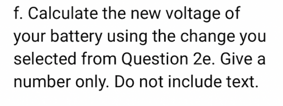 f. Calculate the new voltage of your battery using the change you selected from Question 2e. Give a number only. Do not inclu