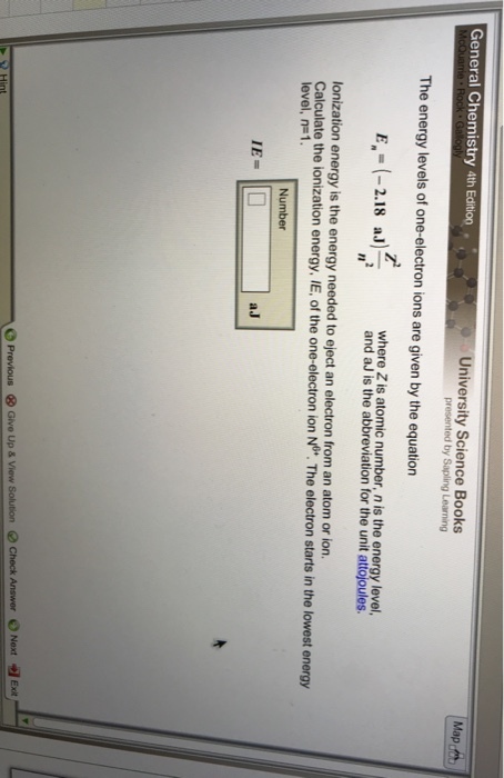 General Chemistry 4th Edition University Science Books The energy levels of one-electron ions are given by the equation E -2.18 where Z is atomic number, n is the energy level, aJand a i abbreviation for the unit attojoules. lonization energy is the energy needed to eject an electron from an atom or ion. Calculate the ionization energy, IE, of the one-electron ion No. The electron starts in the lowest energy level, n=1. Number IE= aJ Next tex O P ⓧGive Up & View Solution Check Answer e