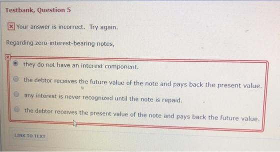 Testbank, Question 5 Your answer is incorrect. Try again. Regarding zero-interest-bearing notes they do not have an interest component. O the debtor receives the future value of the note and pays back the present value. O any interest is never recognized until the note is repaid. O the debtor receives the present value of the note and pays back the future value. LINK TO TEXT