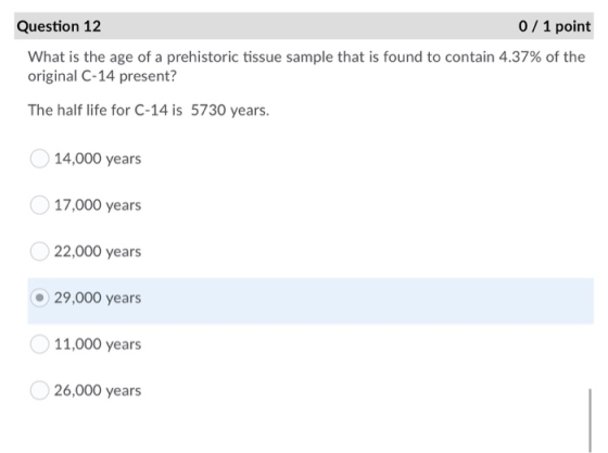 Question 12 0 / 1 point What is the age of a prehistoric tissue sample that is found to contain 4.37% of the original C-14 pr