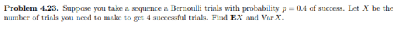 Problem 4.23. Suppose you take a sequence a Bernoulli trials with probability p = 0.4 of success. Let X be the number of trials you need to make to get 4 successful trials. Find EX and Var X