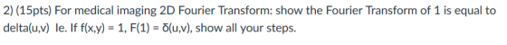 2) (15pts) For medical imaging 2D Fourier Transform: show the Fourier Transform of 1 is equal to delta(u,v) le. If f(x,y) = 1, F(1) = δ(u,v), show all your steps.