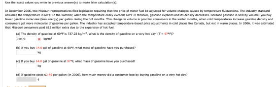 Use the exact values you enter in previous answer(s) to make later calculation(s) In December 2006, two Missouri representatives filed legislation requiring that the price of motor fuel be adjusted for volume changes caused by temperature fluctuations. The industry standard assumes e emperature s 60°F. n he summer when he temperature eas y exceeds 60 F in Missoun, gasoline expands and its density decreases. Because gaso ne s so oume, you b fewer gasoline molecules (less energy) per gallon during the hot months. This change in volume is good for consumers in the winter months, when cold temperatures increase gasoline density and consumers get more molecules of gasoline per gallon. The industry has accepted temperature-based price adjustments in cold places like Canada, but not in warm places. In 2006, it was estimated that Missouri consumers paid $12 million extra due to the expansion of hot fuel. (a) The density of gasoline at 60°F is 737.22 kg/m2, what is the density of gasoline on a very hot day (T= 970F)? 789.73Xkg/m3 (b) If you buy 14.0 gal of gasoline at 60°F, what mass of gasoline have you purchased? kg (c) If you buy 14.0 gal of gasoline at 97°F, what mass of gasoline have you purchased? kg (d) If gasoline costs $2.40 per gallon (in 2006), how much money did a consumer lose by buying gasoline on a very hot day?