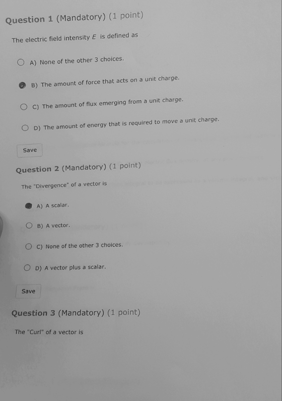 Question 1 (Mandatory) (1 point) The electric field intensity E is defined as O A) None of the other 3 choices B) The amount of force that acts on a unit charge. O c) The amount of flux emerging from a unit charge. O D) The amount of energy that is required to move a unit charge. Save Question 2 (Mandatory) (1 point) The Divergence of a vector is A) A scalar. O B) A vector O c) None of the other 3 choices O D) A vector plus a scalar. Save Question 3 (Mandatory) (1 point) The Curl of a vector is